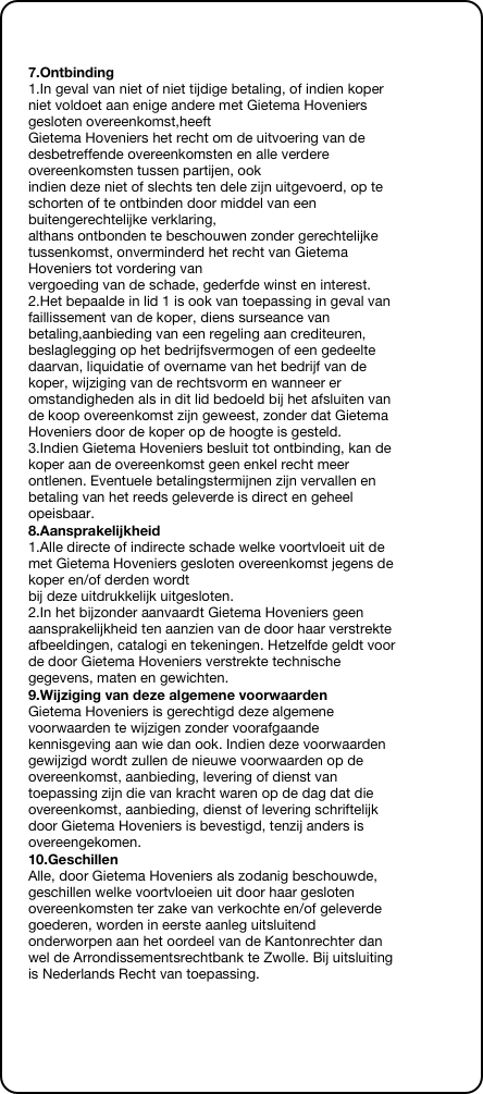 &#10;&#10;7.Ontbinding&#10;1.In geval van niet of niet tijdige betaling, of indien koper niet voldoet aan enige andere met Gietema Hoveniers gesloten overeenkomst,heeft  Gietema Hoveniers het recht om de uitvoering van de desbetreffende overeenkomsten en alle verdere overeenkomsten tussen partijen, ook  indien deze niet of slechts ten dele zijn uitgevoerd, op te schorten of te ontbinden door middel van een buitengerechtelijke verklaring,  althans ontbonden te beschouwen zonder gerechtelijke tussenkomst, onverminderd het recht van Gietema Hoveniers tot vordering van  vergoeding van de schade, gederfde winst en interest. 2.Het bepaalde in lid 1 is ook van toepassing in geval van faillissement van de koper, diens surseance van betaling,aanbieding van een regeling aan crediteuren, beslaglegging op het bedrijfsvermogen of een gedeelte daarvan, liquidatie of overname van het bedrijf van de koper, wijziging van de rechtsvorm en wanneer er omstandigheden als in dit lid bedoeld bij het afsluiten van de koop overeenkomst zijn geweest, zonder dat Gietema Hoveniers door de koper op de hoogte is gesteld. 3.Indien Gietema Hoveniers besluit tot ontbinding, kan de koper aan de overeenkomst geen enkel recht meer ontlenen. Eventuele betalingstermijnen zijn vervallen en betaling van het reeds geleverde is direct en geheel opeisbaar.&#10;8.Aansprakelijkheid&#10;1.Alle directe of indirecte schade welke voortvloeit uit de met Gietema Hoveniers gesloten overeenkomst jegens de koper en/of derden wordt  bij deze uitdrukkelijk uitgesloten. 2.In het bijzonder aanvaardt Gietema Hoveniers geen aansprakelijkheid ten aanzien van de door haar verstrekte afbeeldingen, catalogi en tekeningen. Hetzelfde geldt voor de door Gietema Hoveniers verstrekte technische gegevens, maten en gewichten.&#10;9.Wijziging van deze algemene voorwaarden&#10;Gietema Hoveniers is gerechtigd deze algemene voorwaarden te wijzigen zonder voorafgaande kennisgeving aan wie dan ook. Indien deze voorwaarden gewijzigd wordt zullen de nieuwe voorwaarden op de overeenkomst, aanbieding, levering of dienst van toepassing zijn die van kracht waren op de dag dat die overeenkomst, aanbieding, dienst of levering schriftelijk door Gietema Hoveniers is bevestigd, tenzij anders is overeengekomen.&#10;10.Geschillen&#10;Alle, door Gietema Hoveniers als zodanig beschouwde, geschillen welke voortvloeien uit door haar gesloten overeenkomsten ter zake van verkochte en/of geleverde goederen, worden in eerste aanleg uitsluitend onderworpen aan het oordeel van de Kantonrechter dan wel de Arrondissementsrechtbank te Zwolle. Bij uitsluiting is Nederlands Recht van toepassing.&#10;