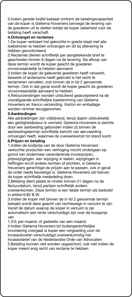 &#10;&#10;5.Indien gerede twijfel bestaat omtrent de betalingscapaciteit van de koper is Gietema Hoveniers bevoegd de levering van de goederen uit te stellen totdat de koper zekerheid voor de betaling heeft verschaft.&#10;4.Ontvangst en reclames&#10;1.De koper verklaart het gekochte in goede staat met alle toebehoren te hebben ontvangen en dit bij aflevering te hebben gecontroleerd. 2.Reclames dienen schriftelijk per aangetekende brief te geschieden binnen 8 dagen na de levering. Na afloop van deze termijn wordt de koper geacht de goederen onvoorwaardelijk te hebben aanvaard. 3.Indien de koper de geleverde goederen heeft verwerkt, bewerkt of anderszins heeft gebruikt is het recht te reclameren vervallen, ook binnen de in lid 2 genoemde termijn. Ook in dat geval wordt de koper geacht de goederen  onvoorwaardelijk aanvaard te hebben. 4.Retourzendingen worden uitsluitend geaccepteerd na de voorafgaande schriftelijke toestemming van Gietema Hoveniers en franco verzending. Karton en emballage worden nimmer teruggenomen.&#10;5.Aanbiedingen&#10;Alle aanbiedingen zijn vrijblijvend, tenzij daarin uitdrukkelijk een geldigheidsduur is vermeld. Gietema Hoveniers is slechts door een aanbieding gebonden indien zij binnen de aanbiedingstermijn schriftelijk bericht van aanvaarding ontvangen heeft, waarmee de overeenkomst tot stand komt.&#10;6.Prijzen en betaling&#10;1.Indien de kostprijs van de door Gietema Hoveniers verkochte producten een verhoging mocht ondergaan op grond van ondermeer veranderende invoerprijzen, prijswijzigingen, een wijziging in lasten, wijzigingen in heffingen en/of andere rechten of plichten, is Gietema Hoveniers gerechtigd de prijzen aan te passen, ook in geval de order reeds bevestigd is. Gietema Hoveniers zal hiervan de koper schriftelijk mededeling doen. 2.Betaling dient plaats te vinden binnen 21 dagen na de factuurdatum, tenzij partijen schriftelijk anders overeenkomen. Deze termijn is een fatale termijn als bedoeld in artikel 6:83 B.W. 3.Indien de koper niet binnen de in lid 2 genoemde termijn betaald wordt deze geacht van rechtswege in verzuim te zijn. Vanaf de datum waarop de koper in verzuim is zal automatisch een rente verschuldigd zijn over de koopprijs van  1,5% per maand, of gedeelte van een maand. 4.Indien Gietema Hoveniers tot buitengerechtelijke invordering overgaat is koper een vergoeding voor de incassokosten verschuldigd overeenkomstig het Incassotarief van de Nederlandse Orde van Advocaten. 5.Betaling kunnen niet worden opgeschort, ook niet indien de koper meent enig recht van reclame te hebben.&#10;