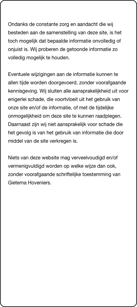 &#10;Ondanks de constante zorg en aandacht die wij besteden aan de samenstelling van deze site, is het toch mogelijk dat bepaalde informatie onvolledig of onjuist is. Wij proberen de getoonde informatie zo volledig mogelijk te houden.   Eventuele wijzigingen aan de informatie kunnen te allen tijde worden doorgevoerd, zonder voorafgaande kennisgeving. Wij sluiten alle aansprakelijkheid uit voor enigerlei schade, die voortvloeit uit het gebruik van onze site en/of de informatie, of met de tijdelijke onmogelijkheid om deze site te kunnen raadplegen. Daarnaast zijn wij niet aansprakelijk voor schade die het gevolg is van het gebruik van informatie die door middel van de site verkregen is.   Niets van deze website mag verveelvoudigd en/of vermenigvuldigd worden op welke wijze dan ook, zonder voorafgaande schriftelijke toestemming van Gietema Hoveniers.