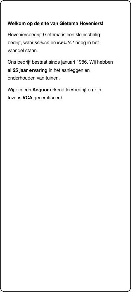 &#10;Welkom op de site van Gietema Hoveniers!&#10;Hoveniersbedrijf Gietema is een kleinschalig bedrijf, waar service en kwaliteit hoog in het  vaandel staan.&#10;Ons bedrijf bestaat sinds januari 1986. Wij hebben al 25 jaar ervaring in het aanleggen en onderhouden van tuinen.&#10;Wij zijn een Aequor erkend leerbedrijf en zijn tevens VCA gecertificeerd&#10;&#10;&#10;&#10;