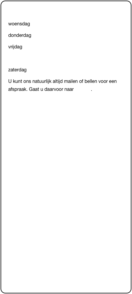 &#10;woensdag&#10;donderdag      &#10;vrijdag               &#10;&#10;zaterdag&#10;U kunt ons natuurlijk altijd mailen of bellen voor een afspraak. Gaat u daarvoor naar contact.