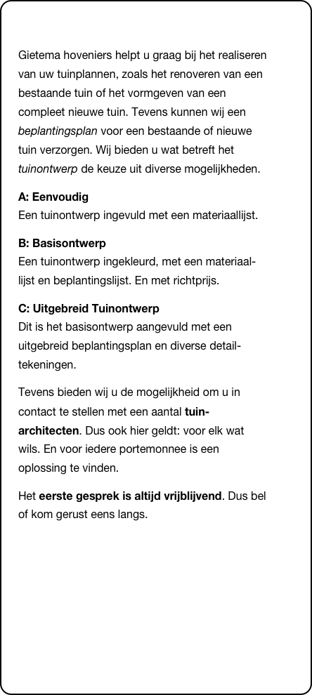 &#10;Gietema hoveniers helpt u graag bij het realiseren van uw tuinplannen, zoals het renoveren van een bestaande tuin of het vormgeven van een compleet nieuwe tuin. Tevens kunnen wij een beplantingsplan voor een bestaande of nieuwe tuin verzorgen. Wij bieden u wat betreft het tuinontwerp de keuze uit diverse mogelijkheden.&#10;A: Eenvoudig  Een tuinontwerp ingevuld met een materiaallijst.&#10;B: Basisontwerp  Een tuinontwerp ingekleurd, met een materiaal-lijst en beplantingslijst. En met richtprijs.&#10;C: Uitgebreid Tuinontwerp  Dit is het basisontwerp aangevuld met een uitgebreid beplantingsplan en diverse detail-tekeningen.&#10;Tevens bieden wij u de mogelijkheid om u in contact te stellen met een aantal tuin-architecten. Dus ook hier geldt: voor elk wat wils. En voor iedere portemonnee is een oplossing te vinden. &#10;Het eerste gesprek is altijd vrijblijvend. Dus bel of kom gerust eens langs.&#10;&#10;&#10;