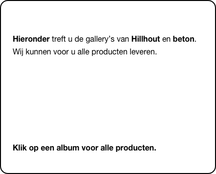 
Hieronder treft u de gallery’s van Hillhout en beton. Wij kunnen voor u alle producten leveren.




Klik op een album voor alle producten.