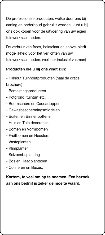 &#10;De professionele producten, welke door ons bij aanleg en onderhoud gebruikt worden, kunt u bij ons ook kopen voor de uitvoering van uw eigen tuinwerkzaamheden.&#10;De verhuur van frees, hakselaar en shovel biedt mogelijkheid voor het verlichten van uw tuinwerkzaamheden. (verhuur inclusief vakman)&#10;Producten die u bij ons vindt zijn:&#10;- Hillhout Tuinhoutproducten (haal de gratis brochure) - Bemestingsproducten  - Potgrond, tuinturf etc.  - Boomschors en Cacoadoppen  - Gewasbeschermingsmiddelen  - Buiten en Binnenpotterie  - Huis en Tuin decoraties  - Bomen en Vormbomen  - Fruitbomen en Heesters  - Vasteplanten  - Klimplanten  - Seizoenbeplanting  - Bos en Haagplantsoen  - Coniferen en Buxus. &#10;Kortom, te veel om op te noemen. Een bezoek aan ons bedrijf is zeker de moeite waard.&#10;